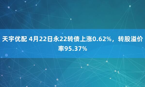 天宇优配 4月22日永22转债上涨0.62%，转股溢价率95.37%