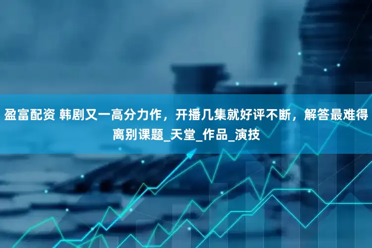 盈富配资 韩剧又一高分力作，开播几集就好评不断，解答最难得离别课题_天堂_作品_演技