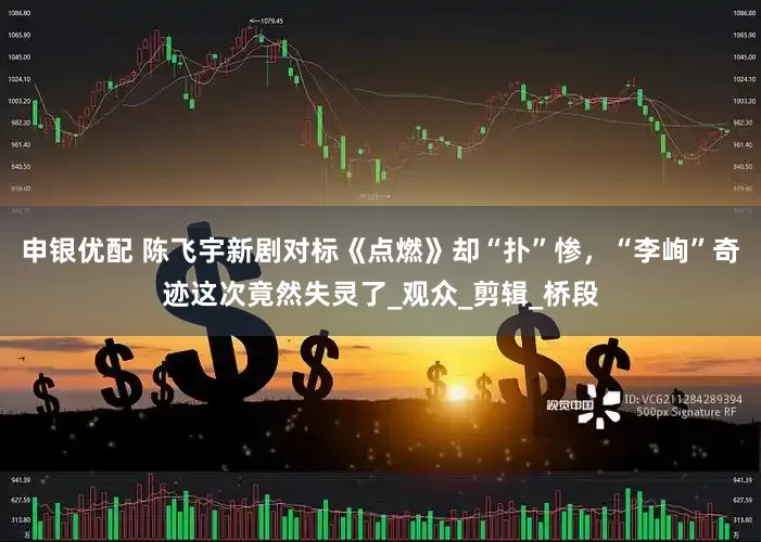 申银优配 陈飞宇新剧对标《点燃》却“扑”惨，“李峋”奇迹这次竟然失灵了_观众_剪辑_桥段