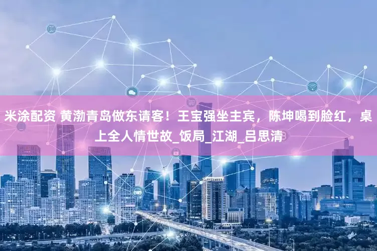 米涂配资 黄渤青岛做东请客！王宝强坐主宾，陈坤喝到脸红，桌上全人情世故_饭局_江湖_吕思清