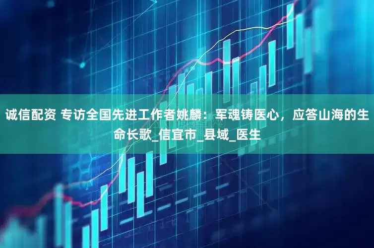 诚信配资 专访全国先进工作者姚麟：军魂铸医心，应答山海的生命长歌_信宜市_县域_医生