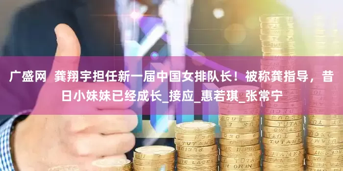 广盛网  龚翔宇担任新一届中国女排队长！被称龚指导，昔日小妹妹已经成长_接应_惠若琪_张常宁