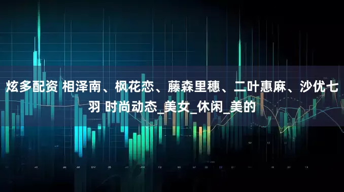 炫多配资 相泽南、枫花恋、藤森里穗、二叶惠麻、沙优七羽 时尚动态_美女_休闲_美的