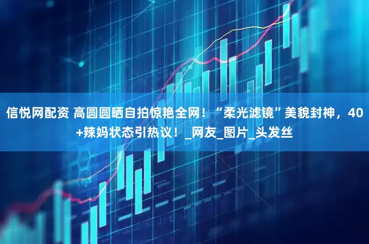 信悦网配资 高圆圆晒自拍惊艳全网！“柔光滤镜”美貌封神，40+辣妈状态引热议！_网友_图片_头发丝