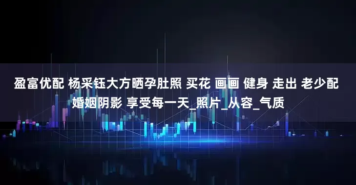 盈富优配 杨采钰大方晒孕肚照 买花 画画 健身 走出 老少配 婚姻阴影 享受每一天_照片_从容_气质