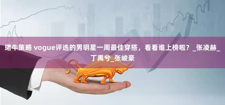 珺牛策略 vogue评选的男明星一周最佳穿搭，看看谁上榜啦？_张凌赫_丁禹兮_张峻豪
