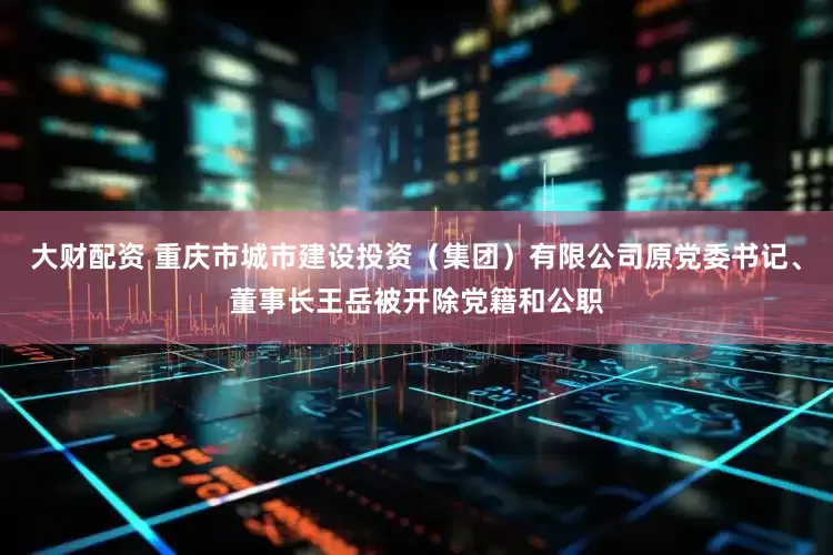 大财配资 重庆市城市建设投资（集团）有限公司原党委书记、董事长王岳被开除党籍和公职