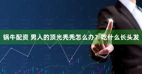 锅牛配资 男人的顶光秃秃怎么办？吃什么长头发