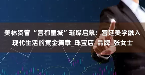 美林资管 “宫都皇城”璀璨启幕：宫廷美学融入现代生活的黄金篇章_珠宝店_品牌_张女士