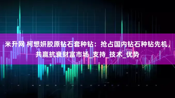 米升网 柯想妍胶原钻石套种钻：抢占国内钻石种钻先机，共赢抗衰财富市场_支持_技术_优势
