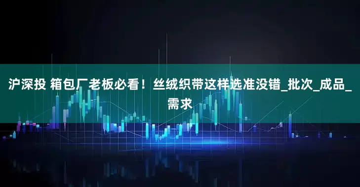 沪深投 箱包厂老板必看！丝绒织带这样选准没错_批次_成品_需求