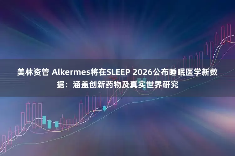 美林资管 Alkermes将在SLEEP 2026公布睡眠医学新数据：涵盖创新药物及真实世界研究
